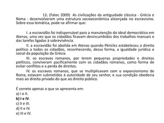12. (Fatec 2009) As civilizações da antiguidade clássica - Grécia e
Roma - desenvolveram uma estrutura socioeconômica alicerçada no escravismo.
Sobre essa temática, pode-se afirmar que:
I. a escravidão foi indispensável para a manutenção do ideal democrático em
Atenas, uma vez que os cidadãos ficavam desincumbidos dos trabalhos manuais e
das tarefas ligadas à sobrevivência.
II. a escravidão foi abolida em Atenas quando Péricles estabeleceu o direito
político a todos os cidadãos, reconhecendo, dessa forma, a igualdade jurídica e
social da população da Grécia.
III. os escravos romanos, por terem pequenas propriedades e direitos
políticos, conviveram pacificamente com os cidadãos romanos, como forma de
evitar conflitos e a perda de direitos.
IV. os escravos romanos, que se multiplicavam com o expansionismo de
Roma, estavam submetidos à autoridade de seu senhor, e sua condição obedecia
mais ao direito privado do que ao direito público.
É correto apenas o que se apresenta em:
a) I e II.
b) I e IV.
c) II e III.
d) II e IV.
e) III e IV.
 