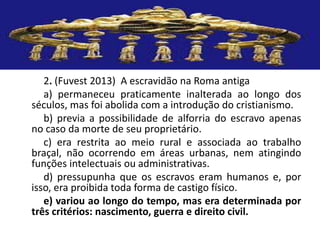 2. (Fuvest 2013) A escravidão na Roma antiga
a) permaneceu praticamente inalterada ao longo dos
séculos, mas foi abolida com a introdução do cristianismo.
b) previa a possibilidade de alforria do escravo apenas
no caso da morte de seu proprietário.
c) era restrita ao meio rural e associada ao trabalho
braçal, não ocorrendo em áreas urbanas, nem atingindo
funções intelectuais ou administrativas.
d) pressupunha que os escravos eram humanos e, por
isso, era proibida toda forma de castigo físico.
e) variou ao longo do tempo, mas era determinada por
três critérios: nascimento, guerra e direito civil.
 