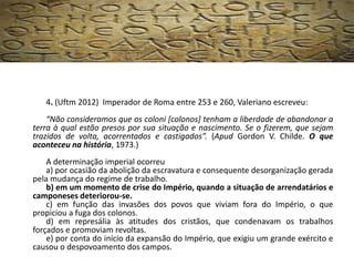 4. (Uftm 2012) Imperador de Roma entre 253 e 260, Valeriano escreveu:
“Não consideramos que os coloni [colonos] tenham a liberdade de abandonar a
terra à qual estão presos por sua situação e nascimento. Se o fizerem, que sejam
trazidos de volta, acorrentados e castigados”. (Apud Gordon V. Childe. O que
aconteceu na história, 1973.)
A determinação imperial ocorreu
a) por ocasião da abolição da escravatura e consequente desorganização gerada
pela mudança do regime de trabalho.
b) em um momento de crise do Império, quando a situação de arrendatários e
camponeses deteriorou-se.
c) em função das invasões dos povos que viviam fora do Império, o que
propiciou a fuga dos colonos.
d) em represália às atitudes dos cristãos, que condenavam os trabalhos
forçados e promoviam revoltas.
e) por conta do início da expansão do Império, que exigiu um grande exército e
causou o despovoamento dos campos.
 
