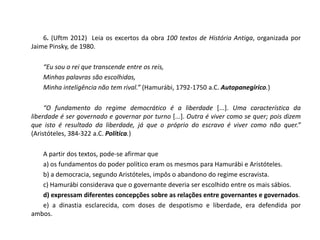 6. (Uftm 2012) Leia os excertos da obra 100 textos de História Antiga, organizada por
Jaime Pinsky, de 1980.
“Eu sou o rei que transcende entre os reis,
Minhas palavras são escolhidas,
Minha inteligência não tem rival.” (Hamurábi, 1792-1750 a.C. Autopanegírico.)
“O fundamento do regime democrático é a liberdade [...]. Uma característica da
liberdade é ser governado e governar por turno [...]. Outra é viver como se quer; pois dizem
que isto é resultado da liberdade, já que o próprio do escravo é viver como não quer.”
(Aristóteles, 384-322 a.C. Política.)
A partir dos textos, pode-se afirmar que
a) os fundamentos do poder político eram os mesmos para Hamurábi e Aristóteles.
b) a democracia, segundo Aristóteles, impôs o abandono do regime escravista.
c) Hamurábi considerava que o governante deveria ser escolhido entre os mais sábios.
d) expressam diferentes concepções sobre as relações entre governantes e governados.
e) a dinastia esclarecida, com doses de despotismo e liberdade, era defendida por
ambos.
 