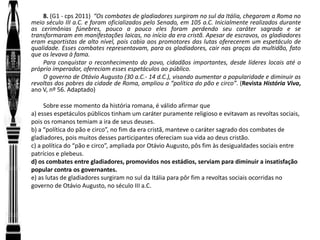 8. (G1 - cps 2011) “Os combates de gladiadores surgiram no sul da Itália, chegaram a Roma no
meio século III a.C. e foram oficializados pelo Senado, em 105 a.C. Inicialmente realizados durante
as cerimônias fúnebres, pouco a pouco eles foram perdendo seu caráter sagrado e se
transformaram em manifestações laicas, no início da era cristã. Apesar de escravos, os gladiadores
eram esportistas de alto nível, pois cabia aos promotores das lutas oferecerem um espetáculo de
qualidade. Esses combates representavam, para os gladiadores, cair nas graças da multidão, fato
que os levava à fama.
Para conquistar o reconhecimento do povo, cidadãos importantes, desde líderes locais até o
próprio imperador, ofereciam esses espetáculos ao público.
O governo de Otávio Augusto (30 a.C.- 14 d.C.), visando aumentar a popularidade e diminuir as
revoltas dos pobres da cidade de Roma, ampliou a “política do pão e circo”. (Revista História Viva,
ano V, nº 56. Adaptado)
Sobre esse momento da história romana, é válido afirmar que
a) esses espetáculos públicos tinham um caráter puramente religioso e evitavam as revoltas sociais,
pois os romanos temiam a ira de seus deuses.
b) a “política do pão e circo”, no fim da era cristã, manteve o caráter sagrado dos combates de
gladiadores, pois muitos desses participantes ofereciam sua vida ao deus cristão.
c) a política do “pão e circo”, ampliada por Otávio Augusto, pôs fim às desigualdades sociais entre
patrícios e plebeus.
d) os combates entre gladiadores, promovidos nos estádios, serviam para diminuir a insatisfação
popular contra os governantes.
e) as lutas de gladiadores surgiram no sul da Itália para pôr fim a revoltas sociais ocorridas no
governo de Otávio Augusto, no século III a.C.
 