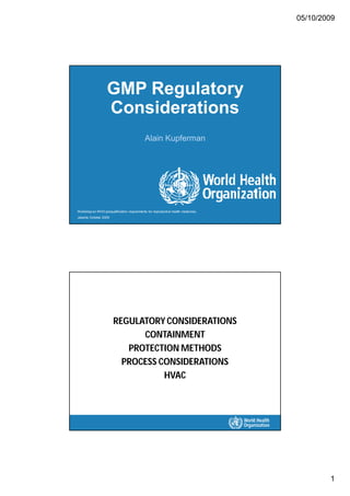 05/10/2009
1
GMP Regulatory
Considerations
Alain Kupferman
Workshopon WHO prequalification requirements for reproductive health medicines,
Jakarta, October 2009
REGULATORY CONSIDERATIONS
CONTAINMENT
PROTECTION METHODS
PROCESS CONSIDERATIONS
HVAC
 