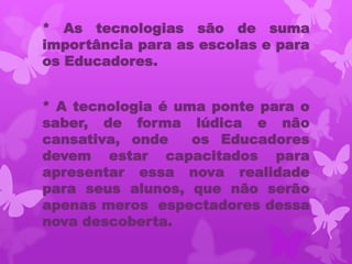 * As tecnologias são de suma
importância para as escolas e para
os Educadores.


* A tecnologia é uma ponte para o
saber, de forma lúdica e não
cansativa, onde    os Educadores
devem estar capacitados para
apresentar essa nova realidade
para seus alunos, que não serão
apenas meros espectadores dessa
nova descoberta.
 