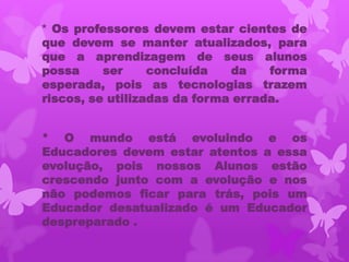 * Os professores devem estar cientes de
que devem se manter atualizados, para
que a aprendizagem de seus alunos
possa     ser     concluída   da    forma
esperada, pois as tecnologias trazem
riscos, se utilizadas da forma errada.


* O mundo está evoluindo e os
Educadores devem estar atentos a essa
evolução, pois nossos Alunos estão
crescendo junto com a evolução e nos
não podemos ficar para trás, pois um
Educador desatualizado é um Educador
despreparado .
 