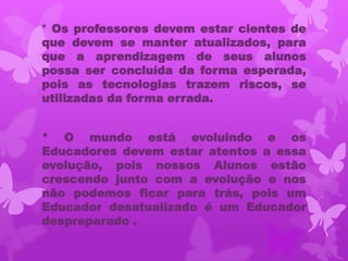 * Os professores devem estar cientes de
que devem se manter atualizados, para
que a aprendizagem de seus alunos
possa ser concluída da forma esperada,
pois as tecnologias trazem riscos, se
utilizadas da forma errada.


* O mundo está evoluindo e os
Educadores devem estar atentos a essa
evolução, pois nossos Alunos estão
crescendo junto com a evolução e nos
não podemos ficar para trás, pois um
Educador desatualizado é um Educador
despreparado .
 