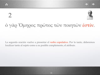 12
ὁ γὰρ Ὅµηρος πρῶτος τῶν ποιητῶν ἐστίν.
La segunda oración vuelve a presentar el verbo copulativo. Por lo tanto, deberemos
localizar tanto al sujeto como a su posible complemento, el atributo.
2
 