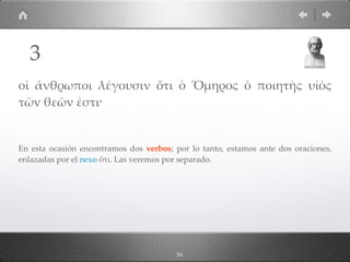 16
οἱ ἄνθρωποι λέγουσιν ὅτι ὁ Ὅµηρος ὁ ποιητὴς υἱὸς
τῶν θεῶν ἐστι·
En esta ocasión encontramos dos verbos; por lo tanto, estamos ante dos oraciones,
enlazadas por el nexo ὅτι. Las veremos por separado.
3
 