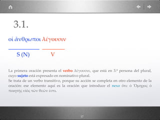 17
οἱ ἄνθρωποι λέγουσιν
___________ ________
S (N) V
La primera oración presenta el verbo λέγουσιν, que está en 3.ª persona del plural,
cuyo sujeto está expresado en nominativo plural.
Se trata de un verbo transitivo, porque su acción se completa en otro elemento de la
oración: ese elemento aquí es la oración que introduce el nexo ὅτι: ὁ Ὅµηρος ὁ
ποιητὴς υἱὸς τῶν θεῶν ἐστι.
3.1.
 