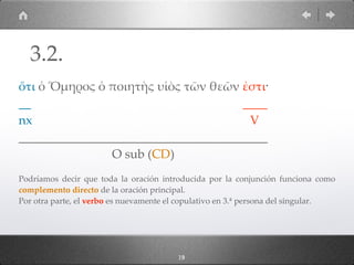 1913
ὅτι ὁ Ὅµηρος ὁ ποιητὴς υἱὸς τῶν θεῶν ἐστι·
__ ____
nx V
________________________________________
O sub (CD)
Podríamos decir que toda la oración introducida por la conjunción funciona como
complemento directo de la oración principal.
Por otra parte, el verbo es nuevamente el copulativo en 3.ª persona del singular.
3.2.
 