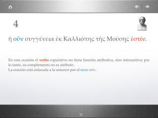 25
ἡ οὖν συγγένεια ἐκ Καλλιόπης τῆς Μούσης ἐστίν.
En esta ocasión el verbo copulativo no tiene función atributiva, sino intransitiva; por
lo tanto, su complemento no es atributo.  
La oración está enlazada a la anterior por el nexo οὖν.
4
 
