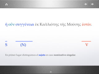 26
ἡ οὖν συγγένεια ἐκ Καλλιόπης τῆς Μούσης ἐστίν.
_ _________ _____
S (N) V
En primer lugar distinguimos el sujeto en caso nominativo singular.
 