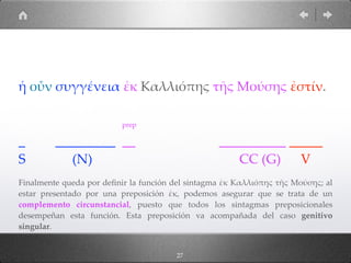 27
ἡ οὖν συγγένεια ἐκ Καλλιόπης τῆς Μούσης ἐστίν.
prep
_ _________ __ __________ _____
S (N) CC (G) V
Finalmente queda por deﬁnir la función del sintagma ἐκ Καλλιόπης τῆς Μούσης; al
estar presentado por una preposición ἐκ, podemos asegurar que se trata de un
complemento circunstancial, puesto que todos los sintagmas preposicionales
desempeñan esta función. Esta preposición va acompañada del caso genitivo
singular.
 