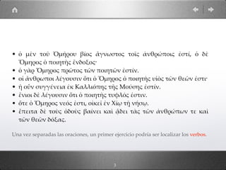 • ὁ µὲν τοῦ Ὁµήρου βίος ἄγνωστος τοῖς ἀνθρώποις ἐστί, ὁ δὲ
Ὅµηρος ὁ ποιητὴς ἔνδοξος·
• ὁ γὰρ Ὅµηρος πρῶτος τῶν ποιητῶν ἐστίν.
• οἱ ἄνθρωποι λέγουσιν ὅτι ὁ Ὅµηρος ὁ ποιητὴς υἱὸς τῶν θεῶν ἐστι·
• ἡ οὖν συγγένεια ἐκ Καλλιόπης τῆς Μούσης ἐστίν.
• ἔνιοι δὲ λέγουσιν ὅτι ὁ ποιητὴς τυφλός ἐστιν.
• ὅτε ὁ Ὅµηρος νεός ἐστι, οἰκεῖ ἐν Χίῳ τῇ νήσῳ.
• ἔπειτα δὲ τοὺς ὁδοὺς βαίνει καὶ ᾄδει τὰς τῶν ἀνθρώπων τε καὶ
τῶν θεῶν δόξας.
Una vez separadas las oraciones, un primer ejercicio podría ser localizar los verbos.
3
 