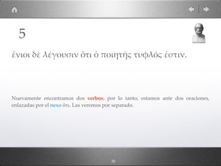 30
ἔνιοι δὲ λέγουσιν ὅτι ὁ ποιητὴς τυφλός ἐστιν.
Nuevamente encontramos dos verbos; por lo tanto, estamos ante dos oraciones,
enlazadas por el nexo ὅτι. Las veremos por separado.
5
 
