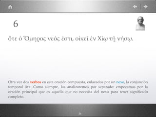 36
ὅτε ὁ Ὅµηρος νεός ἐστι, οἰκεῖ ἐν Χίῳ τῇ νήσῳ.
Otra vez dos verbos en esta oración compuesta, enlazados por un nexo, la conjunción
temporal ὅτε. Como siempre, las analizaremos por separado: empezamos por la
oración principal que es aquella que no necesita del nexo para tener signiﬁcado
completo.
6
 