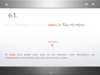 37
ὅτε ὁ Ὅµηρος νεός ἐστι, οἰκεῖ ἐν Χίῳ τῇ νήσῳ.
_____
V
El verbo οἰκεῖ puede tener tanto un uso transitivo como intransitivo; sus
complementos nos muestran que valor tiene en esta oración.
6.1.
 