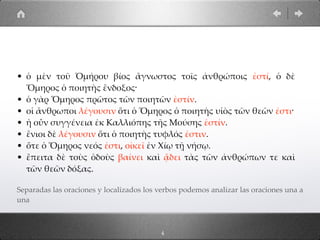 • ὁ µὲν τοῦ Ὁµήρου βίος ἄγνωστος τοῖς ἀνθρώποις ἐστί, ὁ δὲ
Ὅµηρος ὁ ποιητὴς ἔνδοξος·
• ὁ γὰρ Ὅµηρος πρῶτος τῶν ποιητῶν ἐστίν.
• οἱ ἄνθρωποι λέγουσιν ὅτι ὁ Ὅµηρος ὁ ποιητὴς υἱὸς τῶν θεῶν ἐστι·
• ἡ οὖν συγγένεια ἐκ Καλλιόπης τῆς Μούσης ἐστίν.
• ἔνιοι δὲ λέγουσιν ὅτι ὁ ποιητὴς τυφλός ἐστιν.
• ὅτε ὁ Ὅµηρος νεός ἐστι, οἰκεῖ ἐν Χίῳ τῇ νήσῳ.
• ἔπειτα δὲ τοὺς ὁδοὺς βαίνει καὶ ᾄδει τὰς τῶν ἀνθρώπων τε καὶ
τῶν θεῶν δόξας.
Separadas las oraciones y localizados los verbos podemos analizar las oraciones una a
una
4
 