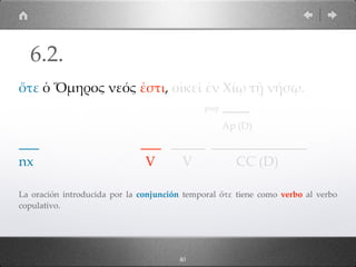 40
ὅτε ὁ Ὅµηρος νεός ἐστι, οἰκεῖ ἐν Χίῳ τῇ νήσῳ.
prep ____
Ap (D)
___ ___ _____ ______________
nx V V CC (D)
La oración introducida por la conjunción temporal ὅτε tiene como verbo al verbo
copulativo.
6.2.
 