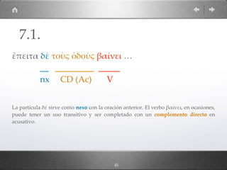 45
ἔπειτα δὲ τοὺς ὁδοὺς βαίνει …
__ _________ _____
nx CD (Ac) V
La partícula δέ sirve como nexo con la oración anterior. El verbo βαίνει, en ocasiones,
puede tener un uso transitivo y ser completado con un complemento directo en
acusativo.
7.1.
 