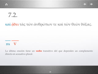 48
καὶ ᾄδει τὰς τῶν ἀνθρώπων τε καὶ τῶν θεῶν δόξας.
___ ____
nx V
La última oración tiene un verbo transitivo del que dependen un complemento
directo en acusativo plural.
7.2.
 