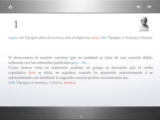 ὁ µὲν τοῦ Ὁµήρου βίος ἄγνωστος τοῖς ἀνθρώποις ἐστί, ὁ δὲ Ὅµηρος ὁ ποιητὴς ἔνδοξος·
Si observamos la oración veremos que en realidad se trata de una oración doble,
enlazada con las conocidas partículas µέν… δέ…
Como hemos visto en anteriores análisis, en griego es frecuente que el verbo
copulativo ἐστί se elida, se suprima, cuando ha aparecido anteriormente o se
sobreentiende con facilidad; la segunda oración podría reconstruirse así:
ὁ δὲ Ὅµηρος ὁ ποιητὴς ἔνδοξος ἐστί(ν).
1
5
 