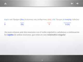 ὁ µὲν τοῦ Ὁµήρου βίος ἄγνωστος τοῖς ἀνθρώποις ἐστί, ὁ δὲ Ὅµηρος ὁ ποιητὴς ἔνδοξος·
_ ____ ____ ________
S (N) V S (N)
Así pues estamos ante dos oraciones con el verbo copulativo; señalemos a continuación
los sujetos de ambas oraciones, que están en caso nominativo singular.
6
 