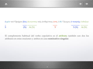 ὁ µὲν τοῦ Ὁµήρου βίος ἄγνωστος τοῖς ἀνθρώποις ἐστί, ὁ δὲ Ὅµηρος ὁ ποιητὴς ἔνδοξος·
_ ____ _________ ____ ________ _______
S (N) At (N) V S (N) At (N)
El complemento habitual del verbo copulativo es el atributo; también son dos los
atributos en estas oraciones y ambos en caso nominativo singular.
7
 