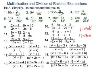 Multiplication and Division of Rational Expressions
Ex A. Simplify. Do not expand the results.
                             3       3.12x6 * 5 14                  3
1. 10x * 2 3      2. 5x3 * 10x                            4. 5x3 * 10x
          5x                                   6x
5. 15x * 16 4 6. 10 * 183             7. 56x6* 635        8. 75x * 42 3
    4       25x         9x4 5x             27 8x              49 25x
      2x – 4 * 5x + 10                   6 – 4x x – 2
9. 2x + 4 3x – 6                  10. 3x – 2 * 2x + 4
      9x – 12* 2 – x                      4–x * x+4
11. 2x – 4 8 – 6x                 12. –x – 4 x – 4
      3x – 9 * 3 – x                    42 – 6x 4 – 2x
13. 15x – 5 5 – 15x               14. –2x + 14 * –7x + 14
    (x2 + x – 2 ) (x2 – 4 )            (x2 + 2x – 3 ) (x2 – 2x – 3)
15.                               16.                *
       (x – 2)
                  *
                     (x2 – x)              (x – 9)
                                             2
                                                         (x2 – x – 2 )
    (x2 – x – 2 ) (x2 + x )             (x2 + 5x – 6 ) (x2 – 5x + 6)
17.                                18. 2               *
        (x – 1)
          2
                  *
                    (x2 + 2x + 1)        (x + 5x + 6) (x2 – 5x – 6 )
    (x2 – 3x – 4 ) (x2 – 3x + 2) 20. (– x + 6 – x ) (6 – x – x)
                                             2                  2
19.               *                                    *
                                         (x + 5x + 6) (x2 – x – 12 )
                                           2
        (x2 – 1)    (x2 – 2x – 8)
 