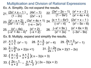 Multiplication and Division of Rational Expressions
Ex. A. Simplify. Do not expand the results.
     (2x2 + x – 1 ) ÷ (4x2 – 1)        (3x2 – 2x – 1) (x2 + x – 2 )
21.                                22.
       (1 – 2x)       (2x – x )
                          2                (1 – 9x2) ÷ (x2 + 4x + 4)
     (x2 – x + 2) ÷ (3x2 + 4x + 1) 24. (x + 1 – 6x ) ÷ (2x + x – 1 )
                                                   2       2
23. (3x2 – x – 2)
                     (–x – 3x2)          (–x2 – 4)      (x2 – 5x – 6)
       (x3 – 4x)      (x2 + 2)          (–x3 + 9x )    (x2 + 6x + 9)
25.                ÷               26.
    (–x + 4x – 4) (–x + 2)
        2
                                          (x2 + 3x) ÷ (–3x2 – 9x)
Ex. B. Multiply, expand and simplify the results.
27. x + 3 (x2 – 1)      28. x – 3 (x2 – 4)     29. 2x + 3 (x2 – 1)
      x+1                   x–2                    1–x
30. 3 – 2x (x + 2)(x +1)        31. 3 – 2x (3x + 2)(1 – 2x)
      x+2                           2x – 1
32. ( x – 2 + x + 1 )( x – 3)(x + 3)
       x–3 x+3
33. ( 2x – 1 – x + 2 ) ( 2x – 3)(x + 2)
       x+2         2x – 3
 