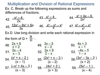 Multiplication and Division of Rational Expressions
Ex. C. Break up the following expressions as sums and
differences of fractions.
        x –4                  x2 – 4             x2 + 4x – 6
         2
                         43.                44.
42.                             x 2                  2x2
           2x
     12x3 – 9x2 + 6x     46. x – x – x
                                8
                                    x6 4
                                            47. x – x 2 – x
                                                 8     6   4
 45.        3x                                        x
Ex D. Use long division and write each rational expression in
                  R
the form of Q + D .
48. 2x++26             49. 3x––25            50. 4x– 1+3
      x                      x                     x
51. 5x––34              52. 3x– x8
                                +            53. –4x – 5
      x                      2                     1–x
    (x2 + x – 2 )         (2x2 + x – 3 )         (3x2 – 3x – 2 )
54.                   55.                    56.
       (x – 1)               (x – 2)                (x + 2)
    (–x2 + 4x – 3 )         (4x2 + 2 )             (5x2 – 1 )
57.                   58.                    59.
       (x – 3)               (x + 3)                 (x – 4)
 