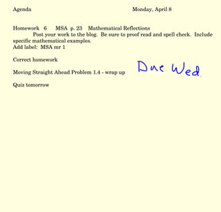 Agenda Monday, April 8 Homework  6  MSA  p. 23  Mathematical Reflections Post your work to the blog.  Be sure to proof read and spell check.  Include specific mathematical examples.  Add label:  MSA mr 1  Correct homework Moving Straight Ahead Problem 1.4 - wrap up Quiz tomorrow 
