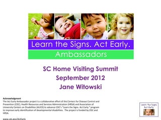 SC Home Visiting Summit
                                            September 2012
                                             Jane Witowski
Acknowledgment
The Act Early Ambassador project is a collaborative effort of the Centers for Disease Control and
Prevention (CDC), Health Resources and Services Administration (HRSA) and Association of
University Centers on Disabilities (AUCD) to advance CDC’s “Learn the Signs. Act Early.” program
to improve early identification of developmental disabilities. The project is funded by CDC and
HRSA.

www.cdc.gov/ActEarly
 