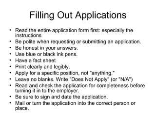 Filling Out Applications Read the entire application form first: especially the instructions Be polite when requesting or submitting an application.  Be honest in your answers.  Use blue or black ink pens. Have a fact sheet  Print clearly and legibly.  Apply for a specific position, not "anything,"  Leave no blanks. Write "Does Not Apply" (or "N/A")  Read and check the application for completeness before turning it in to the employer.  Be sure to sign and date the application.  Mail or turn the application into the correct person or place.  
