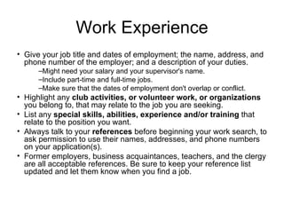Work Experience Give your job title and dates of employment; the name, address, and phone number of the employer; and a description of your duties.  Might need your salary and your supervisor's name.  Include part-time and full-time jobs.  Make sure that the dates of employment don't overlap or conflict.  Highlight any  club activities, or volunteer work, or organizations  you belong to, that may relate to the job you are seeking.  List any  special skills, abilities, experience and/or training  that relate to the position you want.  Always talk to your  references  before beginning your work search, to ask permission to use their names, addresses, and phone numbers on your application(s).  Former employers, business acquaintances, teachers, and the clergy are all acceptable references. Be sure to keep your reference list updated and let them know when you find a job.  