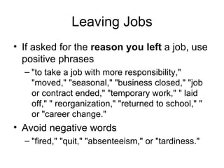 Leaving Jobs If asked for the  reason you left  a job, use positive phrases "to take a job with more responsibility," "moved," "seasonal," "business closed," "job or contract ended," "temporary work," " laid off," " reorganization," "returned to school," " or "career change."  Avoid negative words "fired," "quit," "absenteeism," or "tardiness."  