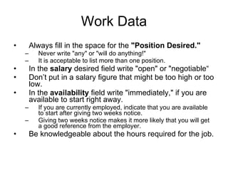 Work Data Always fill in the space for the  "Position Desired."   Never write "any" or "will do anything!"  It is acceptable to list more than one position.  In the  salary  desired field write "open" or "negotiable“ Don’t put in a salary figure that might be too high or too low.  In the  availability  field write "immediately," if you are available to start right away.  If you are currently employed, indicate that you are available to start after giving two weeks notice.  Giving two weeks notice makes it more likely that you will get a good reference from the employer.  Be knowledgeable about the hours required for the job.  