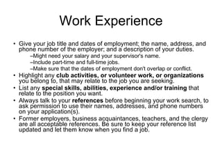Work Experience Give your job title and dates of employment; the name, address, and phone number of the employer; and a description of your duties.  Might need your salary and your supervisor's name.  Include part-time and full-time jobs.  Make sure that the dates of employment don't overlap or conflict.  Highlight any  club activities, or volunteer work, or organizations  you belong to, that may relate to the job you are seeking.  List any  special skills, abilities, experience and/or training  that relate to the position you want.  Always talk to your  references  before beginning your work search, to ask permission to use their names, addresses, and phone numbers on your application(s).  Former employers, business acquaintances, teachers, and the clergy are all acceptable references. Be sure to keep your reference list updated and let them know when you find a job.  