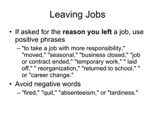 Leaving Jobs If asked for the  reason you left  a job, use positive phrases "to take a job with more responsibility," "moved," "seasonal," "business closed," "job or contract ended," "temporary work," " laid off," " reorganization," "returned to school," " or "career change."  Avoid negative words "fired," "quit," "absenteeism," or "tardiness."  