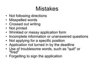 Mistakes Not following directions  Misspelled words  Crossed out writing  Not printed  Wrinkled or messy application form  Incomplete information or unanswered questions  Not applying for a specific position  Application not turned in by the deadline  Use of troublesome words, such as "quit" or "fired"  Forgetting to sign the application   
