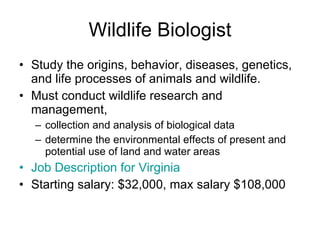 Wildlife Biologist Study the origins, behavior, diseases, genetics, and life processes of animals and wildlife.  Must conduct wildlife research and management,  collection and analysis of biological data determine the environmental effects of present and potential use of land and water areas Job Description for Virginia  Starting salary: $32,000, max salary $108,000 