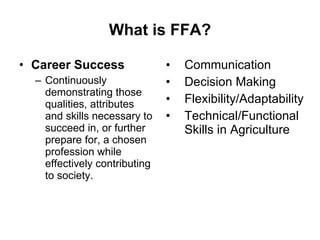 What is FFA? Career Success Continuously demonstrating those qualities, attributes and skills necessary to succeed in, or further prepare for, a chosen profession while effectively contributing to society. Communication Decision Making Flexibility/Adaptability Technical/Functional Skills in Agriculture 