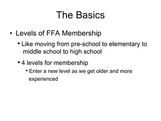 The Basics Levels of FFA Membership Like moving from pre-school to elementary to   middle school to high school 4 levels for membership Enter a new level as we get older and more  experienced 
