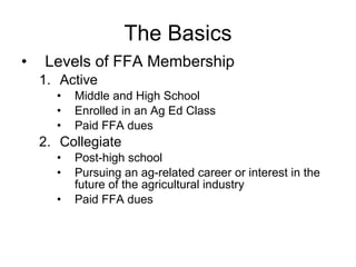 The Basics Levels of FFA Membership Active Middle and High School Enrolled in an Ag Ed Class Paid FFA dues Collegiate Post-high school Pursuing an ag-related career or interest in the future of the agricultural industry Paid FFA dues 