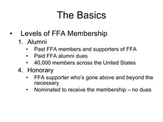The Basics Levels of FFA Membership Alumni Past FFA members and supporters of FFA Paid FFA alumni dues 40,000 members across the United States 4.  Honorary FFA supporter who’s gone above and beyond the necessary Nominated to receive the membership – no dues 