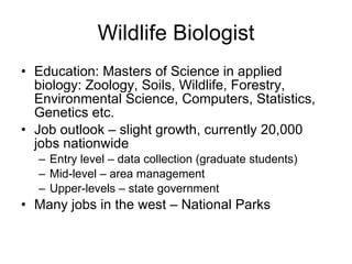 Wildlife Biologist Education: Masters of Science in applied biology: Zoology, Soils, Wildlife, Forestry, Environmental Science, Computers, Statistics, Genetics etc. Job outlook – slight growth, currently 20,000 jobs nationwide Entry level – data collection (graduate students)  Mid-level – area management Upper-levels – state government Many jobs in the west – National Parks 