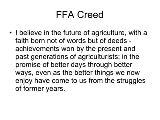 FFA Creed I believe in the future of agriculture, with a faith born not of words but of deeds - achievements won by the present and past generations of agriculturists; in the promise of better days through better ways, even as the better things we now enjoy have come to us from the struggles of former years. 