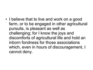 I believe that to live and work on a good farm, or to be engaged in other agricultural pursuits, is pleasant as well as challenging; for I know the joys and discomforts of agricultural life and hold an inborn fondness for those associations which, even in hours of discouragement, I cannot deny. 