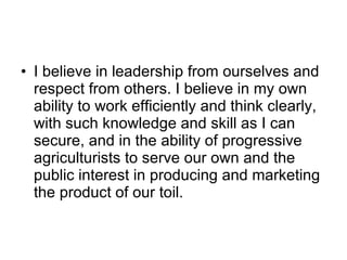 I believe in leadership from ourselves and respect from others. I believe in my own ability to work efficiently and think clearly, with such knowledge and skill as I can secure, and in the ability of progressive agriculturists to serve our own and the public interest in producing and marketing the product of our toil. 
