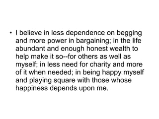 I believe in less dependence on begging and more power in bargaining; in the life abundant and enough honest wealth to help make it so--for others as well as myself; in less need for charity and more of it when needed; in being happy myself and playing square with those whose happiness depends upon me. 