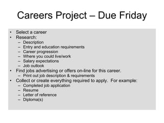 Careers Project – Due Friday Select a career Research: Description Entry and education requirements Career progression Where you could live/work Salary expectations Job outlook Find jobs advertising or offers on-line for this career. Print out job description & requirements Collect or create everything required to apply.  For example: Completed job application Resume Letter of reference Diploma(s) 